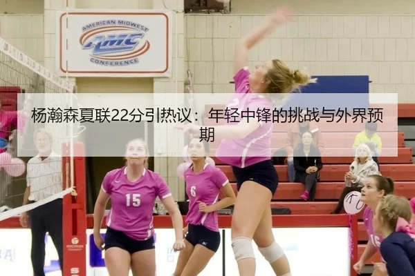 杨瀚森夏联22分引热议：年轻中锋的挑战与外界预期 | leyu